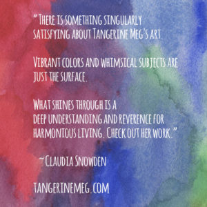 There is something singularly satisfying about Tangerine Meg's art. Vibrant colors and whimsical subjects are just the surface. What's shines through is a deep understanding and reverence for harmonious living. Check out her work. ~ Claudia Snowden, from Trailblazer